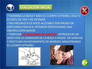 EVALUACIÓN INICIAL

EXAMINA LA BOCA Y SACA EL CUERPO EXTRAÑO, SÓLO SI
ES FÁCIL DE VER Y DE EXTRAER.
NO HACERLO SI ES POCO ACCESIBLE POR RIESGO DE
EMPUJARLO HACIA EL INTERIOR PROVOCANDO UNA
OBSTRUCCIÓN MAYOR.
EMPLEAR LA MANIOBRA DE GANCHO: INTRODUCIR UN
DEDO POR LA COMISURA DE LA BOCA A MODO DE GANCHO
Y EFECTUAR UN MOVIMIENTO DE BARRIDO ARRASTRANDO
EL CUERPO EXTRAÑO.
 