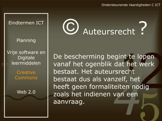 Ondersteunende Vaardigheden C ICT

Eindtermen ICT

Planning

Vrije software en
Digitale
leermiddelen
Creative
Commons
Web 2.0

©

Auteursrecht

?

De bescherming begint te lopen
vanaf het ogenblik dat het werk
bestaat. Het auteursrecht
bestaat dus als vanzelf, het
heeft geen formaliteiten nodig
zoals het indienen van een
aanvraag.

 