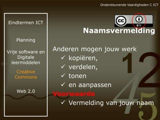 Ondersteunende Vaardigheden C ICT

Eindtermen ICT

Naamsvermelding
Planning

Vrije software en
Digitale
leermiddelen
Creative
Commons
Web 2.0

Anderen mogen jouw werk
 kopiëren,
 verdelen,
 tonen
 en aanpassen
Voorwaarde
 Vermelding van jouw naam

 