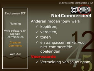 Ondersteunende Vaardigheden C ICT

Eindtermen ICT

Planning

Vrije software en
Digitale
leermiddelen
Creative
Commons
Web 2.0

NietCommercieel
Anderen mogen jouw werk
 kopiëren,
 verdelen,
 tonen
 en aanpassen enkel voor
niet-commerciële
doeleinden
Voorwaarde
 Vermelding van jouw naam

 