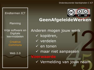 Ondersteunende Vaardigheden C ICT

Eindtermen ICT

Planning

Vrije software en
Digitale
leermiddelen
Creative
Commons
Web 2.0

GeenAfgeleideWerken
Anderen mogen jouw werk
 kopiëren,
 verdelen
 en tonen
 maar niet aanpassen
Voorwaarde
 Vermelding van jouw naam

 