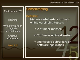 Ondersteunende Vaardigheden C ICT

Eindtermen ICT

Samenvatting

Planning

Definitie:
Nieuwe verbeterde vorm van
online verbinding tussen:

Vrije software en
Digitale
leermiddelen

 2 of meer mensen

Creative
Commons
Web 2.0

 2 of meer online diensten
 Individuele gebruikers en
software applicaties

 