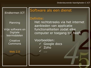 Ondersteunende Vaardigheden C ICT

Eindtermen ICT

Planning

Vrije software en
Digitale
leermiddelen
Creative
Commons
Web 2.0

Software als een dienst
Definitie:
Het rechtstreeks via het internet
aanbieden van applicatie
functionaliteiten zodat elke
computer er toegang tot heeft

Voorbeelden:
 Google docs
 Zoho
 ….

 