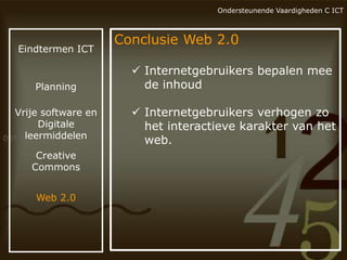 Ondersteunende Vaardigheden C ICT

Eindtermen ICT

Planning

Vrije software en
Digitale
leermiddelen
Creative
Commons
Web 2.0

Conclusie Web 2.0
 Internetgebruikers bepalen mee
de inhoud
 Internetgebruikers verhogen zo
het interactieve karakter van het
web.

 