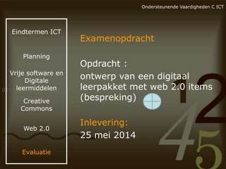 Ondersteunende Vaardigheden C ICT

Eindtermen ICT

Planning

Vrije software en
Digitale
leermiddelen
Creative
Commons
Web 2.0

Evaluatie

Examenopdracht

Opdracht :
ontwerp van een digitaal
leerpakket met web 2.0 items
(bespreking)
Inlevering:
25 mei 2014

 