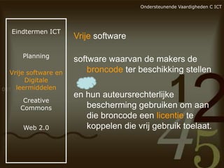 Ondersteunende Vaardigheden C ICT

Eindtermen ICT

Planning

Vrije software en
Digitale
leermiddelen
Creative
Commons
Web 2.0

Vrije software
software waarvan de makers de
broncode ter beschikking stellen
en hun auteursrechterlijke
bescherming gebruiken om aan
die broncode een licentie te
koppelen die vrij gebruik toelaat.

 