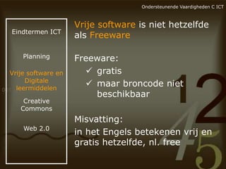 Ondersteunende Vaardigheden C ICT

Eindtermen ICT

Planning

Vrije software en
Digitale
leermiddelen
Creative
Commons
Web 2.0

Vrije software is niet hetzelfde
als Freeware
Freeware:
 gratis
 maar broncode niet
beschikbaar
Misvatting:
in het Engels betekenen vrij en
gratis hetzelfde, nl. free

 