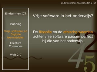 Ondersteunende Vaardigheden C ICT

Eindtermen ICT

Vrije software in het onderwijs?

Planning

Vrije software en
Digitale
leermiddelen
Creative
Commons
Web 2.0

De filosofie en de ethische waarden
achter vrije software passen perfect
bij die van het onderwijs:

 