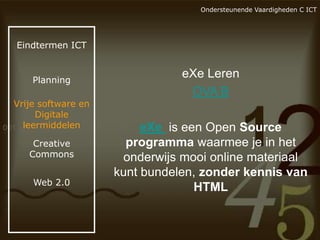 Ondersteunende Vaardigheden C ICT

Eindtermen ICT

Planning

Vrije software en
Digitale
leermiddelen
Creative
Commons
Web 2.0

eXe Leren
OVA B
eXe is een Open Source
programma waarmee je in het
onderwijs mooi online materiaal
kunt bundelen, zonder kennis van
HTML

 