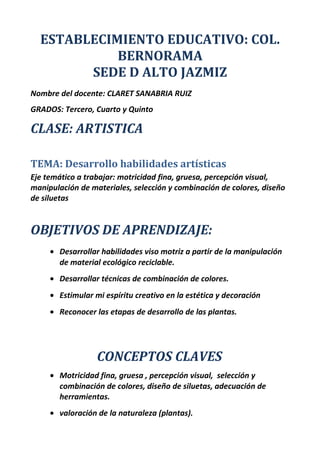 ESTABLECIMIENTO EDUCATIVO: COL.
BERNORAMA
SEDE D ALTO JAZMIZ
Nombre del docente: CLARET SANABRIA RUIZ
GRADOS: Tercero, Cuarto y Quinto
CLASE: ARTISTICA
TEMA: Desarrollo habilidades artísticas
Eje temático a trabajar: motricidad fina, gruesa, percepción visual,
manipulación de materiales, selección y combinación de colores, diseño
de siluetas
OBJETIVOS DE APRENDIZAJE:
• Desarrollar habilidades viso motriz a partir de la manipulación
de material ecológico reciclable.
• Desarrollar técnicas de combinación de colores.
• Estimular mi espíritu creativo en la estética y decoración
• Reconocer las etapas de desarrollo de las plantas.
CONCEPTOS CLAVES
• Motricidad fina, gruesa , percepción visual, selección y
combinación de colores, diseño de siluetas, adecuación de
herramientas.
• valoración de la naturaleza (plantas).
 