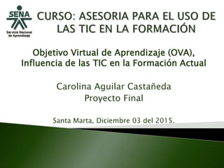 Objetivo Virtual de Aprendizaje (OVA),
Influencia de las TIC en la Formación Actual
Carolina Aguilar Castañeda
Proyecto Final
Santa Marta, Diciembre 03 del 2015.
 