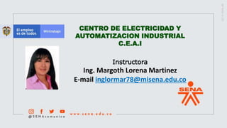 CENTRO DE ELECTRICIDAD Y
AUTOMATIZACION INDUSTRIAL
C.E.A.I
Instructora
Ing. Margoth Lorena Martinez
E-mail inglormar78@misena.edu.co
 