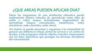 ¿QUE AREAS PUEDEN APLICAR OVA?
Todas las asignaturas de una institución educativa puede
implementar objetos virtuales de aprendizaje como clips de
audio y video, mapas, herramientas esquemáticas de
aprendizaje (mapas conceptuales, mentefactos, redes
semánticas, redes mentales, entre otras).
Así mismo se puede presentar y organizar a la comunidad en
general una biblioteca virtual, portal de servicio y un centro de
ayudas. Cada programa elabora objetos virtuales consecuentes
con los fines específicos que persigan las diversas disciplinas
del conocimiento.
 