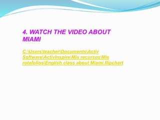 4. WATCH THE VIDEO ABOUT 
MIAMI 
C:UsersteacherDocumentsActiv 
SoftwareActivInspireMis recursosMis 
rotafoliosEnglish class about Miami.flipchart 
 