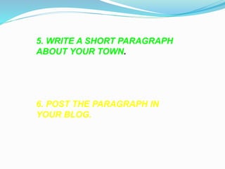 5. WRITE A SHORT PARAGRAPH 
ABOUT YOUR TOWN. 
6. POST THE PARAGRAPH IN 
YOUR BLOG. 
