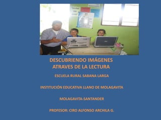 DESCUBRIENDO IMÁGENES
ATRAVES DE LA LECTURA
ESCUELA RURAL SABANA LARGA
INSTITUCIÓN EDUCATIVA LLANO DE MOLAGAVITA
MOLAGAVITA-SANTANDER
PROFESOR: CIRO ALFONSO ARCHILA G.
 