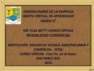 GENERALIDADES DE LA EMPRESA
OBJETO VIRTUAL DE APRENDIZAJE
GRADO 6°
ESP. ELSA BETTY GÓMEZ ORTEGA
MODALIDAD COMERCIAL
INSTITUCIÓN EDUCATIVA TECNICA AGROPECUARIA Y
COMERCIAL - IETAC
CURSO VIRTUAL «Las Tic en el Aula»
SAN PABLO BOL
2015
 