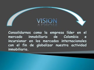 Consolidarnos como la empresa líder en el
mercado      inmobiliario de  Colombia    e
incursionar en los mercados internacionales
con el fin de globalizar nuestra actividad
inmobiliaria.
 