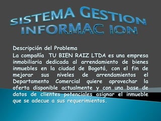 Descripción del Problema
La compañía TU BIEN RAIZ LTDA es una empresa
inmobiliaria dedicada al arrendamiento de bienes
inmuebles en la ciudad de Bogotá, con el fin de
mejorar sus niveles de arrendamientos el
Departamento Comercial quiere aprovechar la
oferta disponible actualmente y con una base de
datos de clientes potenciales asignar el inmueble
que se adecue a sus requerimientos.
 