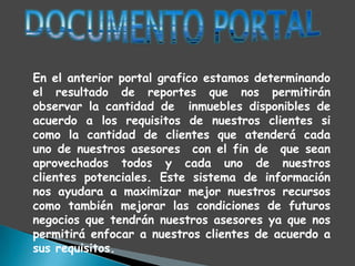 En el anterior portal grafico estamos determinando
el resultado de reportes que nos permitirán
observar la cantidad de inmuebles disponibles de
acuerdo a los requisitos de nuestros clientes si
como la cantidad de clientes que atenderá cada
uno de nuestros asesores con el fin de que sean
aprovechados todos y cada uno de nuestros
clientes potenciales. Este sistema de información
nos ayudara a maximizar mejor nuestros recursos
como también mejorar las condiciones de futuros
negocios que tendrán nuestros asesores ya que nos
permitirá enfocar a nuestros clientes de acuerdo a
sus requisitos.
 