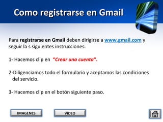 Como registrarse en Gmail

Para registrarse en Gmail deben dirigirse a www.gmail.com y
seguir la s siguientes instrucciones:

1- Hacemos clip en “Crear una cuenta“.

2-Diligenciamos todo el formulario y aceptamos las condiciones
  del servicio.

3- Hacemos clip en el botón siguiente paso.


   IMAGENES              VIDEO
 