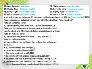 21. twenty- one – veintiuno 67. Sixty- seven – sesenta siete
34. Thirty- four – treinta y cuatro 79. Seventy- nine – setenta y nueve
48. Forty- eight – cuarenta y ocho 82. Eighty- two – ochenta y dos
53. Fifty- three – cincuenta y tres 95. Ninety- five – noventa y cinco
Y así se forman los primeros 99 números ordinales en inglés, el 100 es “one hundred” (100)
Recuerda repasar estos números y que el 100 en inglés es “one hundred”.
Para las centenas sería:
a / one hundred, two hundred .....(cien, doscientos...)
Para unir las centenas con las decenas se le añadirá and .
two hundred and fifty-five... ( doscientos cincuenta y cinco)
Para los millares sería:
a / one thousand, two thousand... (mil, dos mil...)
Para los millones sería:
a / one million, two million... (un millón, dos millones...)
Ejemplos
 a / one hundred and two (102)
 three hundred and twelve (312)
 five thousand and ten (5.010)
 two million five hundred thousand (2.500.000)
 six thousand two hundred and seventy - nine ( 6.279)
 two thousand two hundred and twenty -two (2.222)
 three thousand three hundred and thirty -three (3.333)
 