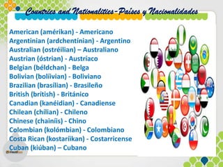 Countries and Nationalities-Países y Nacionalidades
American (amérikan) - Americano
Argentinian (ardchentínian) - Argentino
Australian (ostréilian) – Australiano
Austrian (óstrian) - Austríaco
Belgian (béldchan) - Belga
Bolivian (bolíivian) - Boliviano
Brazilian (brasílian) - Brasileño
British (brítish) - Británico
Canadian (kanéidian) - Canadiense
Chilean (chílian) - Chileno
Chinese (chainíis) - Chino
Colombian (kolómbian) - Colombiano
Costa Rican (kostaríikan) - Costarricense
Cuban (kiúban) – Cubano
 