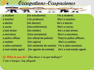 Occupations-Ocupaciones
a student (Un estudiante) I'm a student.
a teacher ( Un profesor) She's a teacher.
a doctor (Un doctor) He's a doctor.
a nurse (Una enfermera) She's a nurse.
a taxi driver (Un chofer) He's a taxi driver.
a secretary (Una secretaria) She's a secretary.
a police officer (Un oficial de policia) They're police officers.
a cashier (Un cajero) She's a cashier.
a sales assistant (Un asistente de ventas) I'm a sales assistant.
a real estate agent (Un agente de estado) He's a real estate agent
Ej: What do you do?: ¿Que haces o en que trabajas?
I am a lawyer: Soy abogado
 