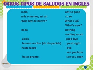 OTROS TIPOS DE SALUDOS EN INGLES
malo not so good
más o menos, así así so so
¿Qué hay de nuevo? What's up?
What's new?
nada nothing
nothing much
adiós good-bye
buenas noches (de despedida) good night
hasta luego bye
see you later
hasta pronto see you soon
 