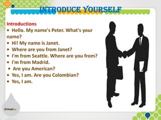 Introductions
• Hello. My name's Peter. What's your
name?
• Hi! My name is Janet.
• Where are you from Janet?
• I'm from Seattle. Where are you from?
• I'm from Madrid.
• Are you American?
• Yes, I am. Are you Colombian?
• Yes, I am.
INTRODUCE YOURSELF
 