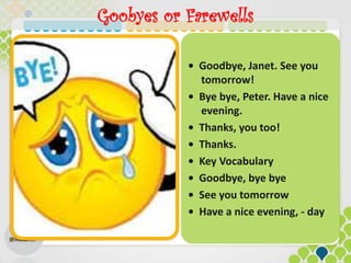 Goobyes or Farewells
• Goodbye, Janet. See you
tomorrow!
• Bye bye, Peter. Have a nice
evening.
• Thanks, you too!
• Thanks.
• Key Vocabulary
• Goodbye, bye bye
• See you tomorrow
• Have a nice evening, - day
 