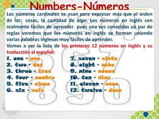 Numbers-Números
Los números cardinales se usan para expresar más que el orden
de las cosas, la cantidad de algo. Los números en inglés son
realmente fáciles de aprender pues una vez conocidas un par de
reglas veremos que los números en inglés se forman uniendo
varias palabras inglesas muy fáciles de aprender.
Vamos a ver la lista de los primeros 12 números en inglés y su
traducción al español:
1. one – uno 7. seven – siete
2. two – dos 8. eight – ocho
3. three – tres 9. nine – nueve
4. four – cuatro 10. ten – diez
5. five – cinco 11. eleven – once
6. six – seis 12. twelve – doce
 
