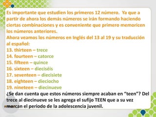Es importante que estudien los primeros 12 número. Ya que a
partir de ahora los demás números se irán formando haciendo
ciertas combinaciones y es conveniente que primero memoricen
los números anteriores.
Ahora veamos los números en Inglés del 13 al 19 y su traducción
al español:
13. thirteen – trece
14. fourteen – catorce
15. fifteen – quince
16. sixteen – dieciséis
17. seventeen – diecisiete
18. eighteen – dieciocho
19. nineteen – diecinueve
¿Se dan cuenta que estos números siempre acaban en “teen”? Del
trece al diecinueve se les agrega el sufijo TEEN que a su vez
marcan el periodo de la adolescencia juvenil.
 