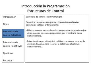 Introducción la Programación Estructuras de ControlIntroducciónTiposEstructuras de control SelectivasEstructuras de control RepetitivasEjerciciosRecursosEstructura de control selectiva dobleLa estructura de control selectiva doble es semejante a la simple, la diferencia radica en que la doble permite especificar un conjunto de instrucciones a desarrollar en caso que el valor de verdad de la condición sea verdadero y otro conjunto distinto en caso que el valor de la condición sea falso.