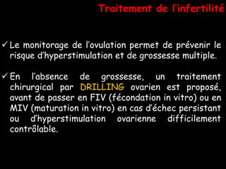 Traitement de l’infertilité


 Le monitorage de l’ovulation permet de prévenir le
  risque d’hyperstimulation et de grossesse multiple.

 En l’absence de grossesse, un traitement
  chirurgical par DRILLING ovarien est proposé,
  avant de passer en FIV (fécondation in vitro) ou en
  MIV (maturation in vitro) en cas d’échec persistant
  ou d’hyperstimulation ovarienne difficilement
  contrôlable.
 