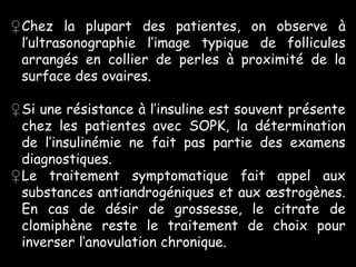 ♀Chez la plupart des patientes, on observe à
 l’ultrasonographie l’image typique de follicules
 arrangés en collier de perles à proximité de la
 surface des ovaires.

♀Si une résistance à l’insuline est souvent présente
 chez les patientes avec SOPK, la détermination
 de l’insulinémie ne fait pas partie des examens
 diagnostiques.
♀Le traitement symptomatique fait appel aux
 substances antiandrogéniques et aux œstrogènes.
 En cas de désir de grossesse, le citrate de
 clomiphène reste le traitement de choix pour
 inverser l’anovulation chronique.
 