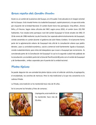 Durán es un cantón de la provincia del Guayas, en el Ecuador. Está ubicado en el margen oriental
del río Guayas. Está situada frente a la ciudad de Guayaquil, capital provincial, a la que está unida
por el puente de la Unidad Nacional. El cantón Durán tiene tres parroquias: Eloy Alfaro , Divino
Niño y El Recreo. Según datos oficiales del INEC según censo 2010, el cantón tiene 255.769
habitantes. Fue creada como parroquia rural del cantón Guayaquil el 16 de octubre de 1902. El
10 de enero de 1986 mediante Ley de Creación, fue separada administrativamente de Guayaquil,
siendo convertida en cantón durante el gobierno de León Febres-Cordero. En el presente forma
parte de la aglomeración urbana de Guayaquil más allá de la conurbación urbana que podría
denotar, pues su actividad económica, social y comercial está fuertemente ligada a Guayaquil,
siendo ciudad dormitorio para miles de trabajadores que cruzan a Guayaquil por vía terrestre. Es
considerada parte de la Conurbación de Guayaquil la cual es la segunda ciudad más poblada de
laconurbación y es también parte de la Zona de Planificación#8 junto con el cantón de Guayaquil
y de Samborondón, ambas separadas por el puente de la unidad nacional.
Se puede degustar de una variedad de platos típicos como el caldo de salchicha, el yapingacho,
el encebollado, los ceviches de mariscos. Pero lo más tradicional y lo que nos caracteriza es la
sabrosa fritada.
La fritada, esta tradición se ha mantenido hace más de 45 años.
Se lo consume los feriados y fines de semanas.
Llapingacho,esta tradición se
ha mantenido hace más de
50 años.
 