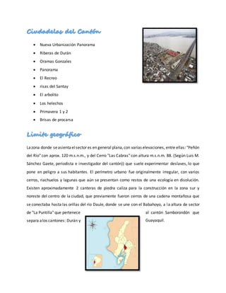  Nueva Urbanización Panorama
 Riberas de Durán
 Oramas Gonzales
 Panorama
 El Recreo
 risas del Santay
 El arbolito
 Los helechos
 Primavera 1 y 2
 Brisas de procarsa
Lazona donde seasientaelsector es en general plana,con varias elevaciones, entre ellas: "Peñón
del Río" con aprox. 120 m.s.n.m., y del Cerro "Las Cabras" con altura m.s.n.m. 88. (Según Luis M.
Sánchez Gaete, periodista e investigador del cantón)) que suele experimentar deslaves, lo que
pone en peligro a sus habitantes. El perímetro urbano fue originalmente irregular, con varios
cerros, riachuelos y lagunas que aún se presentan como restos de una ecología en disolución.
Existen aproximadamente 2 canteras de piedra caliza para la construcción en la zona sur y
noreste del centro de la ciudad, que previamente fueron cerros de una cadena montañosa que
se conectaba hasta las orillas del río Daule, donde se une con el Babahoyo, a la altura de sector
de "La Puntilla" que pertenece al cantón Samborondón que
separa alos cantones: Durán y Guayaquil.
 