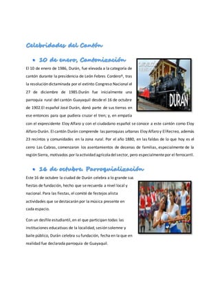 El 10 de enero de 1986, Durán, fue elevada a la categoría de
cantón durante la presidencia de León Febres Cordero†, tras
la resolución dictaminada por el extinto Congreso Nacional el
27 de diciembre de 1985.Durán fue inicialmente una
parroquia rural del cantón Guayaquil desde el 16 de octubre
de 1902.El español José Durán, donó parte de sus tierras en
ese entonces para que pudiera cruzar el tren; y, en empatía
con el expresidente Eloy Alfaro y con el ciudadano español se conoce a este cantón como Eloy
Alfaro-Durán. El cantón Durán comprende las parroquias urbanas Eloy Alfaro y ElRecreo, además
23 recintos y comunidades en la zona rural. Por el año 1880, en las faldas de lo que hoy es el
cerro Las Cabras, comenzaron los asentamientos de decenas de familias, especialmente de la
región Sierra, motivados por laactividad agrícoladelsector, pero especialmentepor el ferrocarril.
Este 16 de octubre la ciudad de Durán celebra a lo grande sus
fiestas de fundación, hecho que se recuerda a nivel local y
nacional. Para las fiestas, el comité de festejos alista
actividades que se destacarán por la música presente en
cada espacio.
Con un desfile estudiantil, en el que participan todas las
instituciones educativas de la localidad, sesión solemne y
baile público, Durán celebra su fundación, fecha en la que en
realidad fue declarada parroquia de Guayaquil.
 
