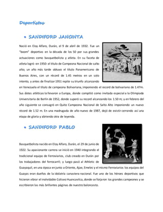 Nació en Eloy Alfaro, Durán, el 9 de abril de 1932. Fue un
“boom” deportivo en la década de los 50 por sus grandes
actuaciones como basquetbolista y atleta. En su faceta de
atleta logró -en 1950- el título de Campeona Nacional de salto
alto; un año más tarde obtuvo el título Panamericano de
Buenos Aires, con un récord de 1.45 metros en un solo
intento, y antes de finalizar 1951 repite su triunfo alcanzando
en Venezuela el título de campeona Bolivariana, imponiendo el record de bolivariano de 1.47m.
Sus dotes atléticas la llevaron a Europa, donde compitió como invitada especial a la Olimpiada
Universitaria de Berlín de 1952, donde superó su record alcanzando los 1.50 m; y en febrero del
año siguiente se consagró en Quito Campeona Nacional de Salto Alto imponiendo un nuevo
récord de 1.52 m. En una madrugada de año nuevo de 1987, dejó de existir cerrando así una
etapa de gloria y abriendo otra de leyenda.
Basquetbolista nacido en Eloy Alfaro, Durán, el 29 de junio de
1922. Su apasionante carrera se inició en 1940 integrando el
tradicional equipo de Ferroviarios, club creado en Durán por
los trabajadores del ferrocarril; y luego pasó al Athletic de
Guayaquil, en una época en junto a Oriente, Ajae, Emelec y el mismo Ferroviarios los equipos del
Guayas eran dueños de la idolatría canastera nacional. Fue uno de los héroes deportivos que
hicieron vibrar el inolvidable Coliseo Huancavilca, donde se forjaron los grandes campeones y se
escribieron las más brillantes páginas de nuestro baloncesto.
 