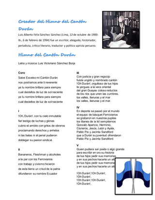 Luis Alberto Félix Sánchez Sánchez (Lima, 12 de octubre de 1900-
Ib., 6 de febrero de 1994) fue un escritor, abogado, historiador,
periodista, crítico literario, traductor y político aprista peruano.
Letra y música: Luis Victoriano Sánchez Borja
Coro
Salve Excelso mi Cantón Durán
nos postramos ante ti reverente
ya tu nombre brillara para siempre
cual destellos de luz de sol naciente
ya tu nombre brillara para siempre
cual destellos de luz de sol naciente
I
!Oh, Durán!, con tu cielo inmutable
fiel testigo de luchas y glorias
cubrio el ambito con gritos de obreros
proclamando derechos y anhelos
ni las balas ni el penal pudieron
doblegar su pasion sindical.
II
Bananeros, Fleishman y alcoholes
a la par con los Ferroviarios
con trabajo y civismo hicieron
de esta tierra un crisol de la patria
difundieron su nombre Ecuador
III
Con justicia y gran regocijo
fuiste ungido y nombrado cantón
!Oh Durán!, orgulloso de tus hijos
te yergues a la vera oriental
del gran Guayas coloso reductos
de los ríos que unen las cumbres.
los valles, llanuras y el mar
los valles, llanuras y el mar.
IV
En deporte se paseó por el mundo
el equipo de básquet Ferroviarios
se grabaron en nuestras pupilas
los titanes de la lid sempiternos
Gonzalo Aparicio, Herminio,
Cisneros, Jesús, León y Ayala,
Pablo Pío y Jacinta Sandiford
que a Durán su juventud ofrendaron
Pablo Pío y Jacinta Sandiford.
V
Quien pudiera ser poeta o algo grande
para escribir en oro su historia
de tus hijos pedir sus memorias
y en sus pechos hacerte un altar
de tus hijos pedir sus memorias
y en sus pechos hacerte un altar.
!Oh Durán!,!Oh Durán!,
!Oh Durán!,
!Oh Durán!,!Oh Durán!,
!Oh Durán!,
 