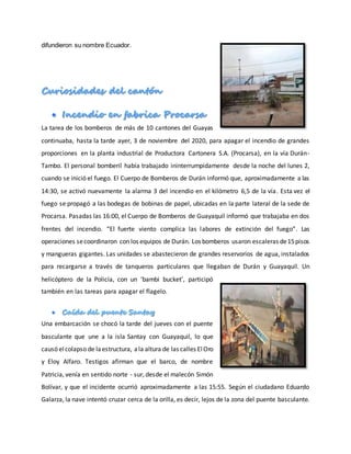 difundieron su nombre Ecuador.
La tarea de los bomberos de más de 10 cantones del Guayas
continuaba, hasta la tarde ayer, 3 de noviembre del 2020, para apagar el incendio de grandes
proporciones en la planta industrial de Productora Cartonera S.A. (Procarsa), en la vía Durán-
Tambo. El personal bomberil había trabajado ininterrumpidamente desde la noche del lunes 2,
cuando se inició el fuego. El Cuerpo de Bomberos de Durán informó que, aproximadamente a las
14:30, se activó nuevamente la alarma 3 del incendio en el kilómetro 6,5 de la vía. Esta vez el
fuego se propagó a las bodegas de bobinas de papel, ubicadas en la parte lateral de la sede de
Procarsa. Pasadas las 16:00, el Cuerpo de Bomberos de Guayaquil informó que trabajaba en dos
frentes del incendio. “El fuerte viento complica las labores de extinción del fuego”. Las
operaciones secoordinaron con los equipos de Durán. Los bomberos usaron escaleras de15pisos
y mangueras gigantes. Las unidades se abastecieron de grandes reservorios de agua, instalados
para recargarse a través de tanqueros particulares que llegaban de Durán y Guayaquil. Un
helicóptero de la Policía, con un ‘bambi bucket’, participó
también en las tareas para apagar el flagelo.
Una embarcación se chocó la tarde del jueves con el puente
basculante que une a la isla Santay con Guayaquil, lo que
causó elcolapso de laestructura, ala altura de las calles ElOro
y Eloy Alfaro. Testigos afirman que el barco, de nombre
Patricia, venía en sentido norte - sur, desde el malecón Simón
Bolívar, y que el incidente ocurrió aproximadamente a las 15:55. Según el ciudadano Eduardo
Galarza, la nave intentó cruzar cerca de la orilla, es decir, lejos de la zona del puente basculante.
 