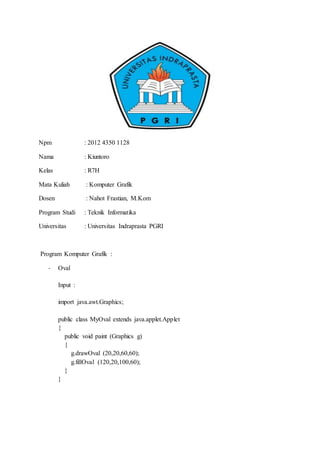 Npm : 2012 4350 1128
Nama : Kiuntoro
Kelas : R7H
Mata Kuliah : Komputer Grafik
Dosen : Nahot Frastian, M.Kom
Program Studi : Teknik Informatika
Universitas : Universitas Indraprasta PGRI
Program Komputer Grafik :
- Oval
Input :
import java.awt.Graphics;
public class MyOval extends java.applet.Applet
{
public void paint (Graphics g)
{
g.drawOval (20,20,60,60);
g.fillOval (120,20,100,60);
}
}