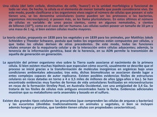 Una célula (del latín cellula, diminutivo de cella, ‘hueco’) es la unidad morfológica y funcional de
todo ser vivo. De hecho, la célula es el elemento de menor tamaño que puede considerarse vivo. De
este modo, puede clasificarse a los organismos vivos según el número de células que posean: si solo
tienen una, se les denomina unicelulares (como pueden ser los protozoos o las bacterias,
organismos microscópicos); si poseen más, se les llama pluricelulares. En estos últimos el número
de células es variable: de unos pocos cientos, como en algunos nematodos, a cientos
de billones (1014), como en el caso del ser humano. Las células suelen poseer un tamaño de 10 µm y
una masa de 1 ng, si bien existen células mucho mayores.
La teoría celular, propuesta en 1838 para los vegetales y en 1839 para los animales, por Matthias Jakob
Schleiden y Theodor Schwann, postula que todos los organismos están compuestos por células, y
que todas las células derivan de otras precedentes. De este modo, todas las funciones
vitales emanan de la maquinaria celular y de la interacción entre células adyacentes; además, la
tenencia de la información genética, base de la herencia, en su ADN permite la transmisión de
aquella de generación en generación.
La aparición del primer organismo vivo sobre la Tierra suele asociarse al nacimiento de la primera
célula. Si bien existen muchas hipótesis que especulan cómo ocurrió, usualmente se describe que el
proceso se inició gracias a la transformación de moléculas inorgánicas en orgánicas bajo unas
condiciones ambientales adecuadas; tras esto, dichas biomoléculas se asociaron dando lugar a
entes complejos capaces de autor replicarse. Existen posibles evidencias fósiles de estructuras
celulares en rocas datadas en torno a 4 o 3,5 miles de millones de años (giga-años o Ga.). Se han
encontrado evidencias muy fuertes de formas de vida unicelulares fosilizadas en microestructuras
en rocas de la formación Strelley Pool, en Australia Occidental, con una antigüedad de 3,4 Ga. Se
trataría de los fósiles de células más antiguos encontrados hasta la fecha. Evidencias adicionales
muestran que su metabolismo sería anaerobio y basado en el sulfuro.
Existen dos grandes tipos celulares: las procariotas (que comprenden las células de arqueas y bacterias)
y las eucariotas (divididas tradicionalmente en animales y vegetales, si bien se incluyen
además hongos y protistas, que también tienen células con propiedades características).
 