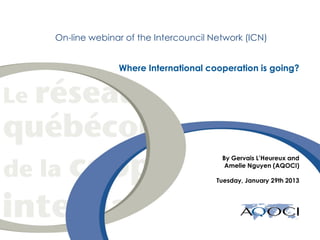 On-line webinar of the Intercouncil Network (ICN)


                     Where International cooperation is going?




                                             By Gervais L’Heureux and
                                              Amelie Nguyen (AQOCI)

                                            Tuesday, January 29th 2013




date
 