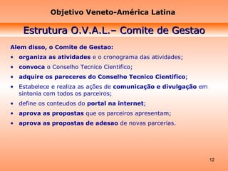 Alem disso, o Comite de Gestao: organiza as atividades  e o cronograma das atividades;  convoca  o Conselho Tecnico Cientifico;  adquire os pareceres do Conselho Tecnico Cientifico ; Estabelece e realiza as ações de  comunicação e divulgação  em sintonia com todos os parceiros; define os conteudos do  portal na internet ;  aprova as propostas  que os parceiros apresentam;  aprova as propostas de adesao  de novas parcerias. Objetivo Veneto-América Latina Estrutura O.V.A.L.– Comite de Gestao 