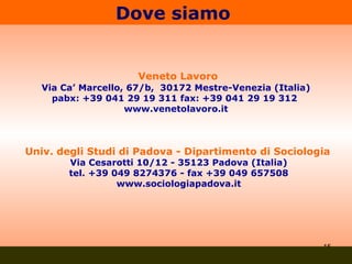 Dove siamo  Veneto Lavoro Via Ca’ Marcello, 67/b,  30172 Mestre-Venezia (Italia) pabx: +39 041 29 19 311 fax: +39 041 29 19 312  www.venetolavoro.it Univ. degli Studi di Padova - Dipartimento di Sociologia   Via Cesarotti 10/12 - 35123 Padova (Italia) tel. +39 049 8274376 - fax +39 049 657508 www.sociologiapadova.it 