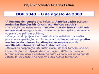 DGR 2343 – 8 de agosto de 2008 A  Regione del Veneto  e os Países da  América Latina  possuem  profundas ligações históricas, econômicas e sociais. Da relação que existe entre  mercado do trabalho e mobilidade empresarial  emerge a oportunidade de realizar ações coordenadas no plano das politicas publicas; O objetivo do projeto é a criação de uma entidade que realize pesquisa e capacitação para fornecer  subsidios à decisao publica nos temas da internacionalização das empresas e da mobilidade internacional dos trabalhadores ;   Através da cooperação interinstitucional, da monitoração, analise, interpretação e divulgação das informações, OVAL oferecera o terreno comum para a colaboração entre os parceiros no campo do estudo da sociedade e da economia dos nossos territorios. Objetivo Veneto-América Latina 