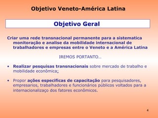 Objetivo Geral  Criar uma rede transnacional permanente para a sistematica monitoração e analise da mobilidade internacional de trabalhadores e empresas entre o Veneto e a América Latina IREMOS PORTANTO… Realizar pesquisas transnacionais  sobre mercado de trabalho e mobilidade econômica ; Propor  ações especificas de capacitação   para pesquisadores, empresarios, trabalhadores e funcionários públicos voltados para a internacionalizaç o dos fatores econômicos.   Objetivo Veneto-América Latina 