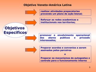promover o envolvimento operacional dos atores publicos e privaods interessados; Reforçar as redes academicas e institucionais nos territorios; realizar atividades preparatorias prevendo um plano de ação bienal;   Preparar acordos e convenios a serem assinados pelos parceiros e  Preparar os mecanismos de autogestao e controle para o funcionamento interno Objetivo Veneto-América Latina Objetivos  Especificos 